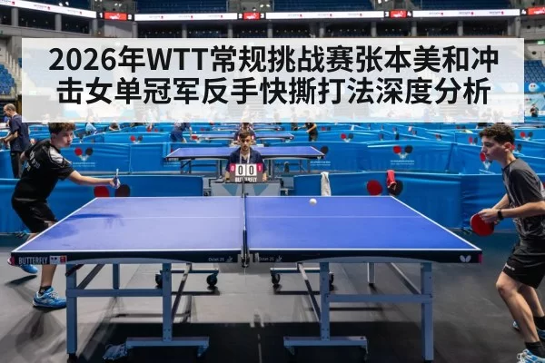 2026年WTT常规挑战赛张本美和冲击女单冠军反手快撕打法深度分析